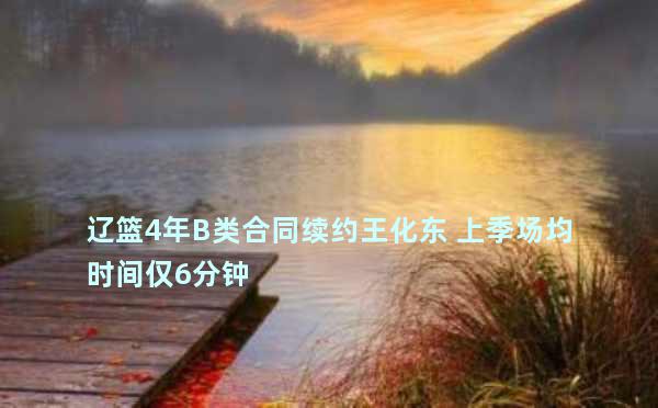 辽篮4年B类合同续约王化东 上季场均时间仅6分钟